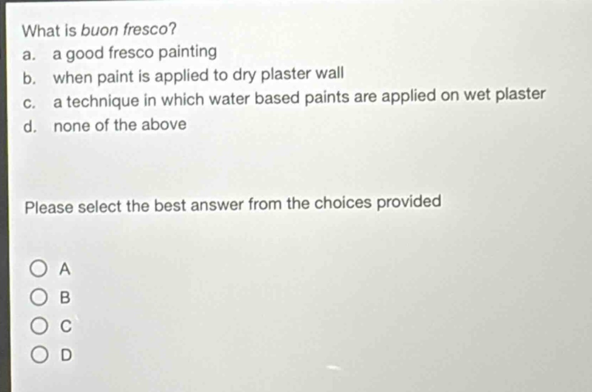 what is buon fresco?\na. a good fresco painting\nb. when paint is applied to dry plaster wall\nc. a technique in which water based paints are applied on wet plaster\nd. none of the above\nplease select the best answer from the choices provided
