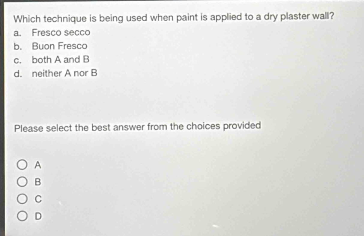 which technique is being used when paint is applied to a dry plaster wall?\na. fresco secco\nb. buon fresco\nc. both a and b\nd. neither a nor b\nplease select the best answer from the choices provided