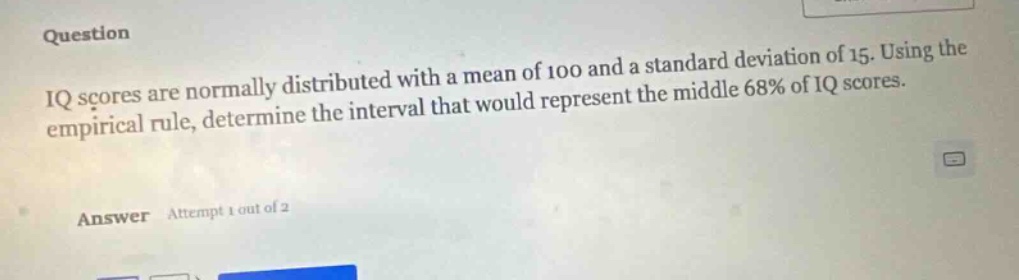 iq scores are normally distributed with a mean of 100 and a standard deviation of 15. using the empirical rule, determine the interval that would represent the middle 68% of iq scores.