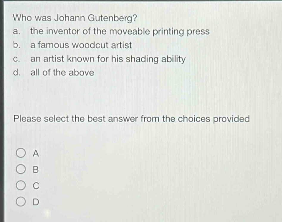 who was johann gutenberg?\na. the inventor of the moveable printing press\nb. a famous woodcut artist\nc. an artist known for his shading ability\nd. all of the above\nplease select the best answer from the choices provided\na\nb\nc\nd