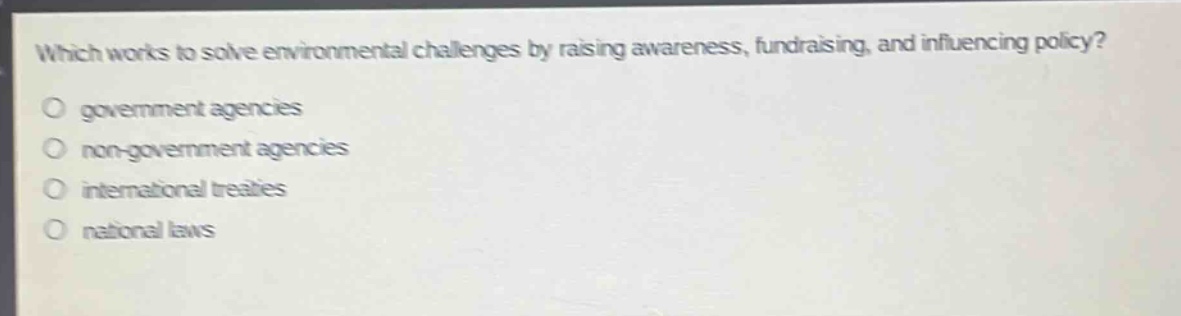 which works to solve environmental challenges by raising awareness, fundraising, and influencing policy?\ngovernment agencies\nnon - government agencies\ninternational treaties\nnational laws