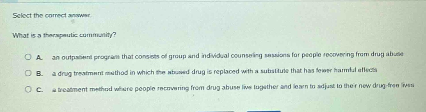 select the correct answer.\nwhat is a therapeutic community?\na. an outpatient program that consists of group and individual counseling sessions for people recovering from drug abuse\nb. a drug treatment method in which the abused drug is replaced with a substitute that has fewer harmful effects\nc. a treatment method where people recovering from drug abuse live together and learn to adjust to their new drug - free lives