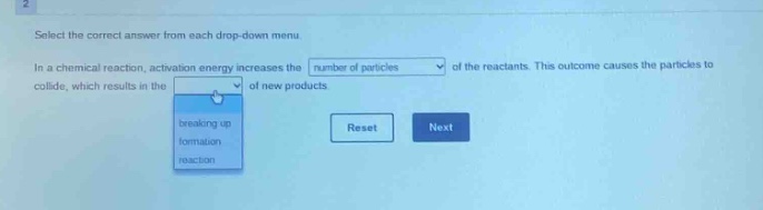 select the correct answer from each drop - down menu\nin a chemical reaction, activation energy increases the number of particles of the reactants. this outcome causes the particles to collide, which results in the of new products.\nbreaking up\nformation\nreaction\nreset next