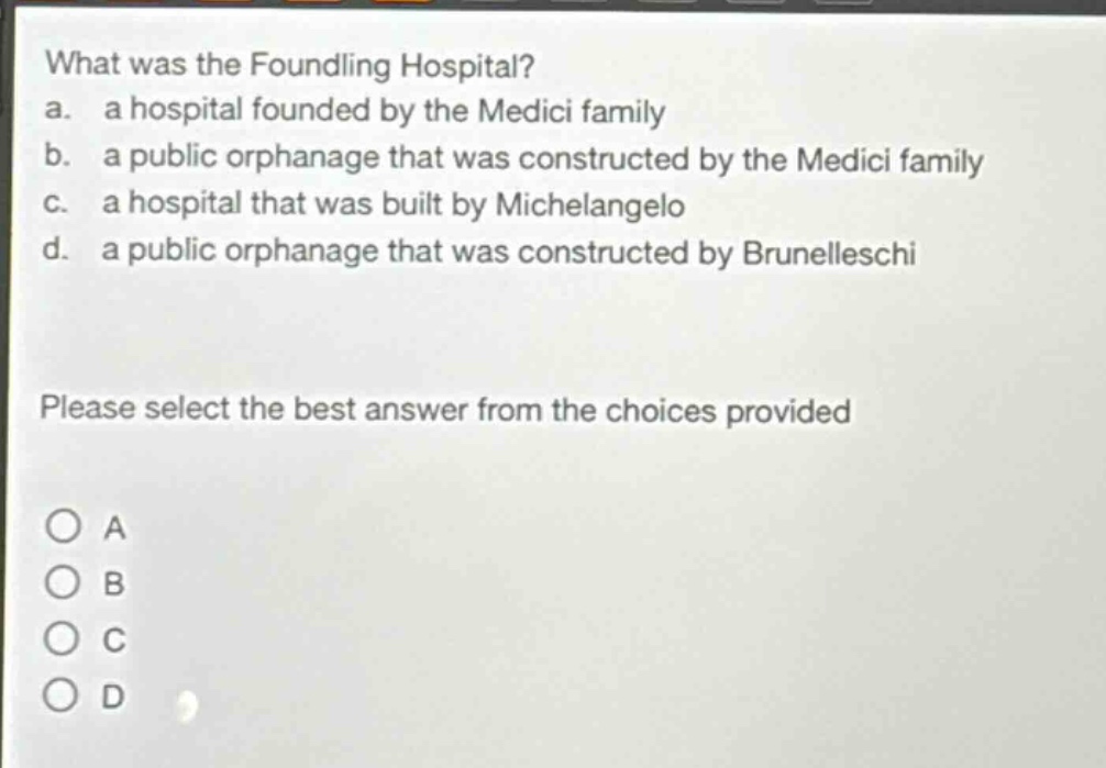 what was the foundling hospital?\na. a hospital founded by the medici family\nb. a public orphanage that was constructed by the medici family\nc. a hospital that was built by michelangelo\nd. a public orphanage that was constructed by brunelleschi\nplease select the best answer from the choices provided