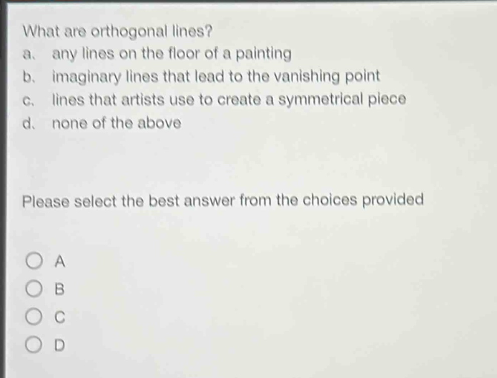 what are orthogonal lines?\na. any lines on the floor of a painting\nb. imaginary lines that lead to the vanishing point\nc. lines that artists use to create a symmetrical piece\nd. none of the above\nplease select the best answer from the choices provided