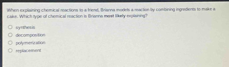 when explaining chemical reactions to a friend, brianna models a reaction by combining ingredients to make a cake. which type of chemical reaction is brianna most likely explaining?\no synthesis\ndecomposition\npolymerization\nreplacement