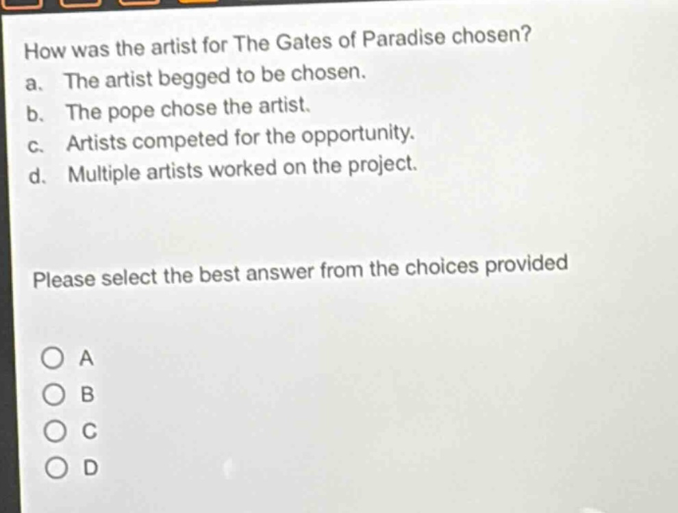 how was the artist for the gates of paradise chosen?\na. the artist begged to be chosen.\nb. the pope chose the artist.\nc. artists competed for the opportunity.\nd. multiple artists worked on the project.\nplease select the best answer from the choices provided\na\nb\nc\nd