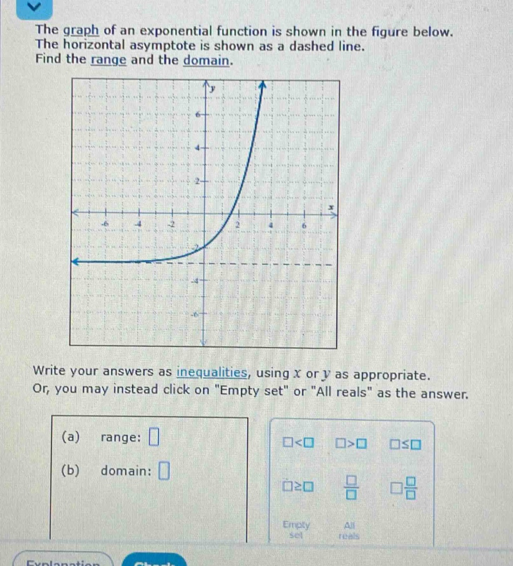 the graph of an exponential function is shown in the figure below. the horizontal asymptote is shown as a dashed line. find the range and the domain. write your answers as inequalities, using ( x ) or ( y ) as appropriate. or, you may instead click on \empty set\ or \all reals\ as the answer. (a) range: (b) domain:
