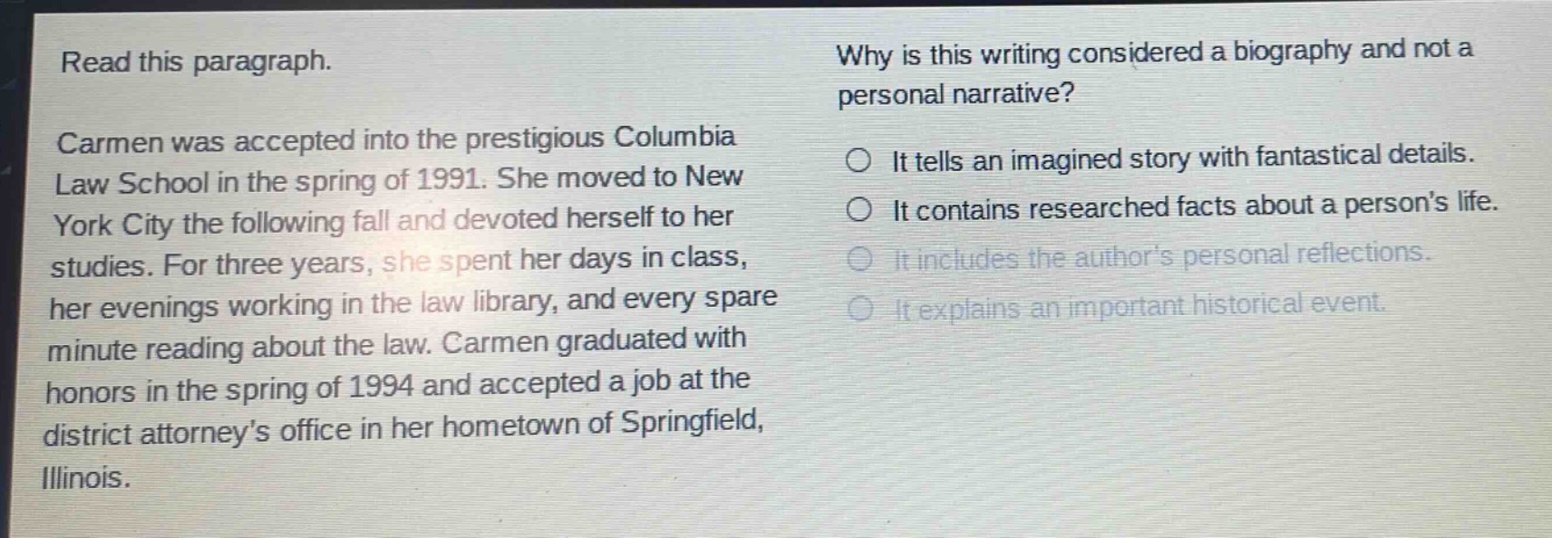 read this paragraph.\ncarmen was accepted into the prestigious columbia law school in the spring of 1991. she moved to new york city the following fall and devoted herself to her studies. for three years, she spent her days in class, her evenings working in the law library, and every spare minute reading about the law. carmen graduated with honors in the spring of 1994 and accepted a job at the district attorneys office in her hometown of springfield, illinois.\nwhy is this writing considered a biography and not a personal narrative?\nit tells an imagined story with fantastical details.\nit contains researched facts about a persons life.\nit includes the authors personal reflections.\nit explains an important historical event.