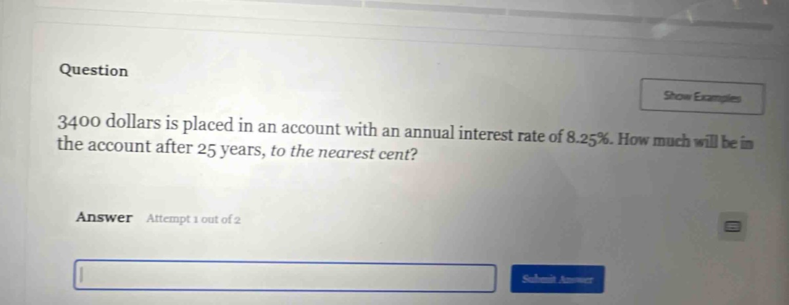 question\n3400 dollars is placed in an account with an annual interest rate of 8.25%. how much will be in the account after 25 years, to the nearest cent?\nanswer attempt 1 out of 2\nsubmit answer