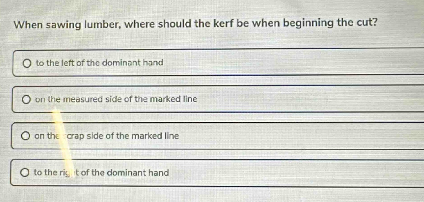 when sawing lumber, where should the kerf be when beginning the cut?\no to the left of the dominant hand\no on the measured side of the marked line\no on the scrap side of the marked line\no to the right of the dominant hand