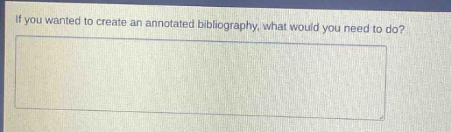 if you wanted to create an annotated bibliography, what would you need to do?