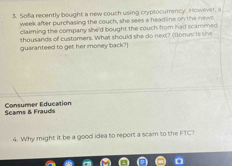3. sofia recently bought a new couch using cryptocurrency. however, a week after purchasing the couch, she sees a headline on the news claiming the company shed bought the couch from had scammed thousands of customers. what should she do next? (bonus: is she guaranteed to get her money back?) consumer education scams & frauds 4. why might it be a good idea to report a scam to the ftc?
