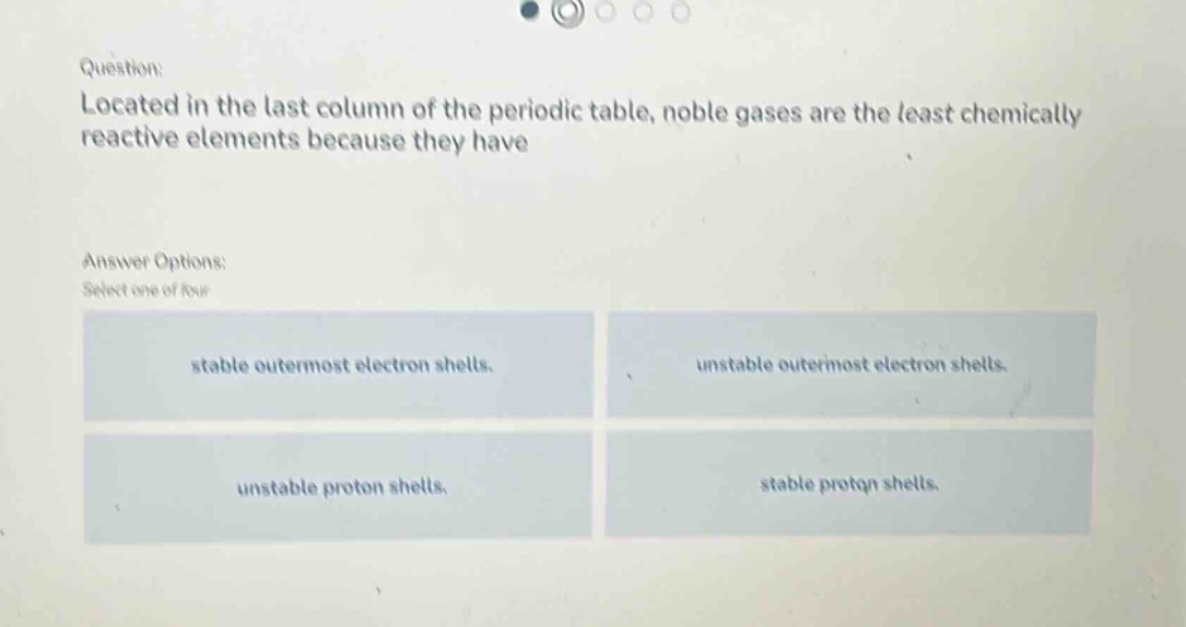 question: located in the last column of the periodic table, noble gases are the least chemically reactive elements because they have answer options: select one of four stable outermost electron shells. unstable outermost electron shells. unstable proton shells. stable proton shells.