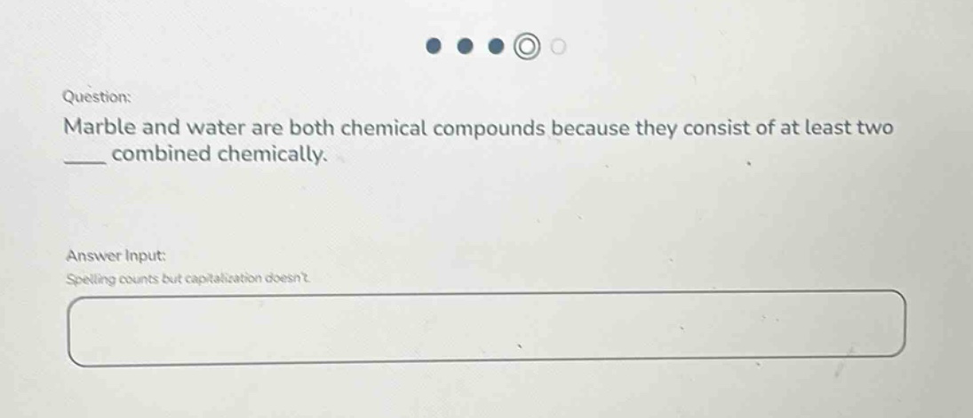 question: marble and water are both chemical compounds because they consist of at least two ___ combined chemically. answer input: spelling counts but capitalization doesnt