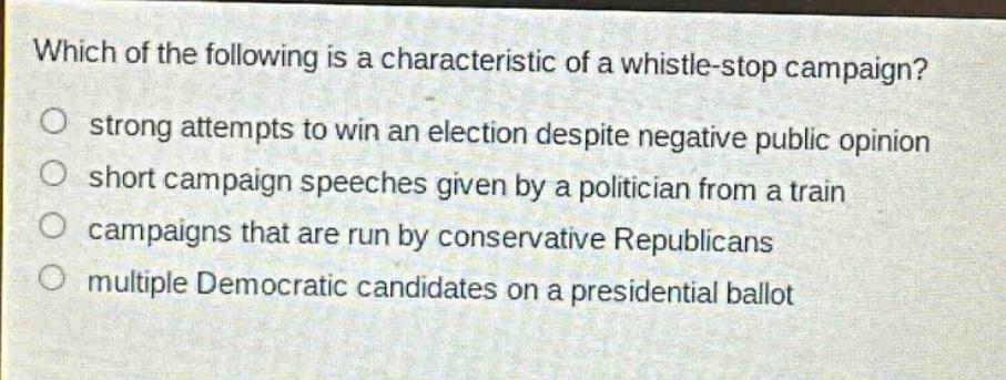 which of the following is a characteristic of a whistle - stop campaign?\nstrong attempts to win an election despite negative public opinion\nshort campaign speeches given by a politician from a train\ncampaigns that are run by conservative republicans\nmultiple democratic candidates on a presidential ballot
