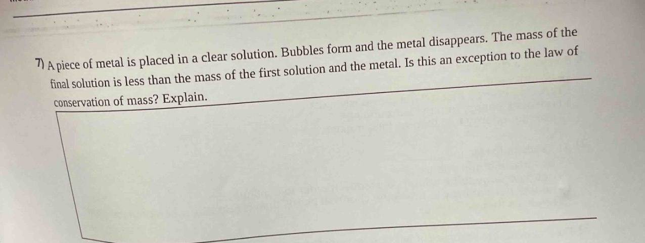 7) a piece of metal is placed in a clear solution. bubbles form and the metal disappears. the mass of the final solution is less than the mass of the first solution and the metal. is this an exception to the law of conservation of mass? explain.