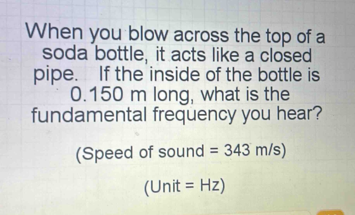 when you blow across the top of a soda bottle, it acts like a closed pipe. if the inside of the bottle is 0.150 m long, what is the fundamental frequency you hear? (speed of sound = 343 m/s) (unit = hz)
