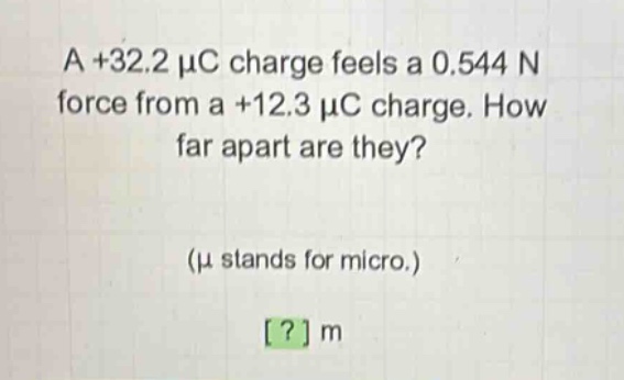 a +32.2 μc charge feels a 0.544 n force from a +12.3 μc charge. how far apart are they? (μ stands for micro.) ? m