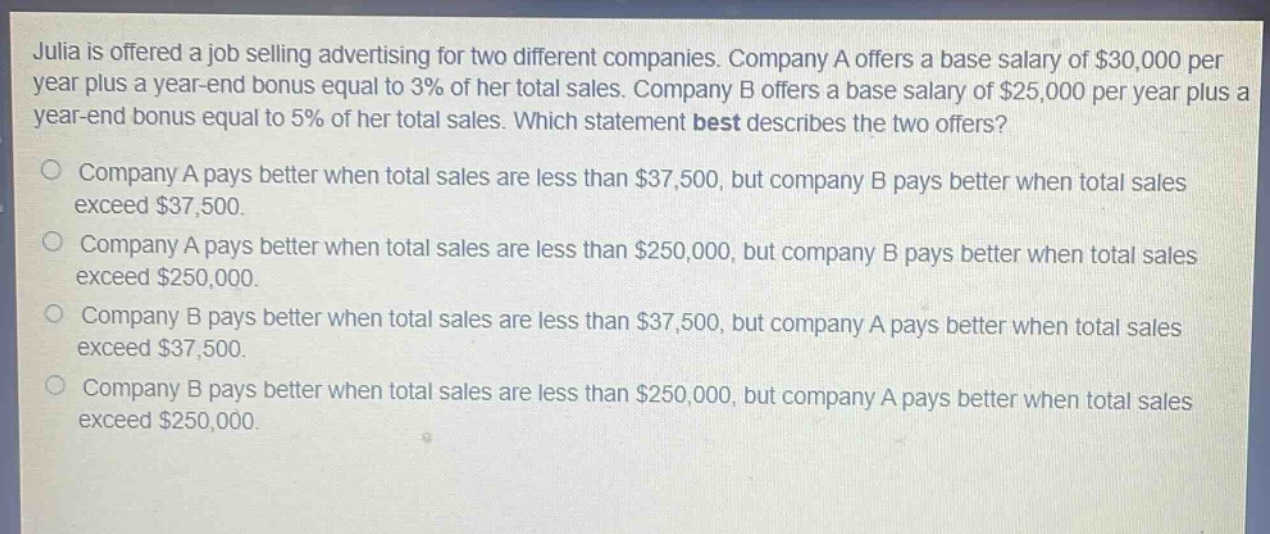 julia is offered a job selling advertising for two different companies. company a offers a base salary of $30,000 per year plus a year - end bonus equal to 3% of her total sales. company b offers a base salary of $25,000 per year plus a year - end bonus equal to 5% of her total sales. which statement best describes the two offers? company a pays better when total sales are less than $37,500, but company b pays better when total sales exceed $37,500. company a pays better when total sales are less than $250,000, but company b pays better when total sales exceed $250,000. company b pays better when total sales are less than $37,500, but company a pays better when total sales exceed $37,500. company b pays better when total sales are less than $250,000, but company a pays better when total sales exceed $250,000.