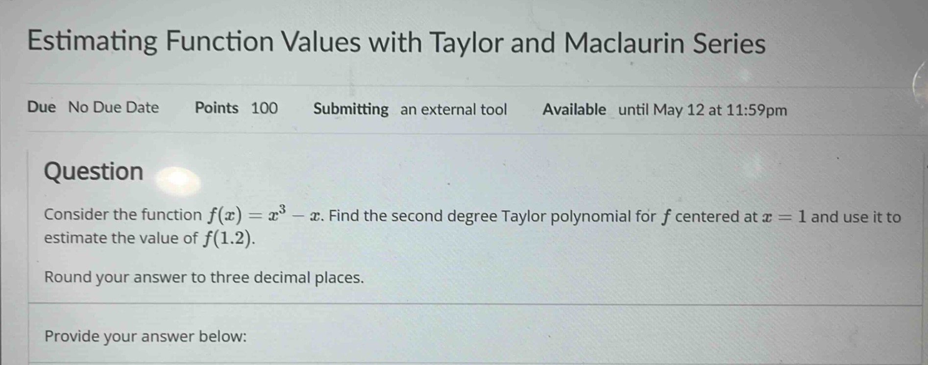 estimating function values with taylor and maclaurin series\ndue no due date points 100 submitting an external tool available until may 12 at 11:59pm\nquestion\nconsider the function ( f(x)=x^{3}-x ). find the second degree taylor polynomial for ( f ) centered at ( x = 1 ) and use it to estimate the value of ( f(1.2) ).\nround your answer to three decimal places.\nprovide your answer below:
