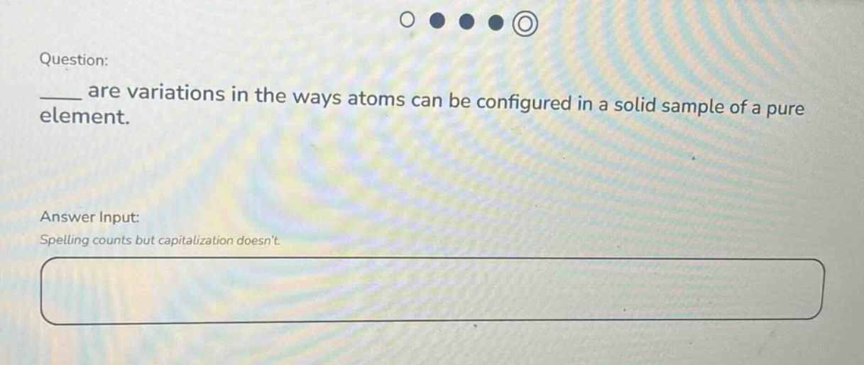 question: \n___ are variations in the ways atoms can be configured in a solid sample of a pure element.\nanswer input:\nspelling counts but capitalization doesnt