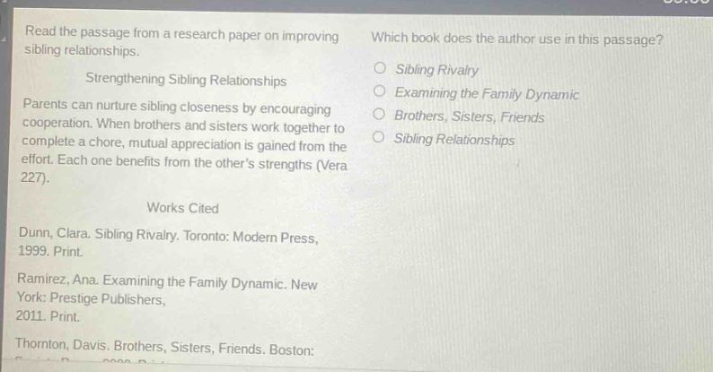 read the passage from a research paper on improving sibling relationships.\nstrengthening sibling relationships\nparents can nurture sibling closeness by encouraging cooperation. when brothers and sisters work together to complete a chore, mutual appreciation is gained from the effort. each one benefits from the others strengths (vera 227).\nworks cited\ndunn, clara. sibling rivalry. toronto: modern press, 1999. print.\nramirez, ana. examining the family dynamic. new york: prestige publishers, 2011. print.\nthornton, davis. brothers, sisters, friends. boston:\nwhich book does the author use in this passage?\nsibling rivalry\nexamining the family dynamic\nbrothers, sisters, friends\nsibling relationships