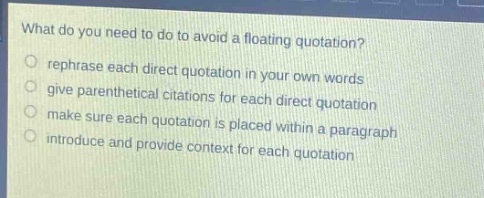 what do you need to do to avoid a floating quotation?\nrephrase each direct quotation in your own words\ngive parenthetical citations for each direct quotation\nmake sure each quotation is placed within a paragraph\nintroduce and provide context for each quotation