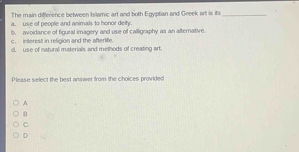 the main difference between islamic art and both egyptian and greek art is its\na. use of people and animals to honor deity.\nb. avoidance of figural imagery and use of calligraphy as an alternative.\nc. interest in religion and the afterlife.\nd. use of natural materials and methods of creating art.\nplease select the best answer from the choices provided\na\nb\nc\nd