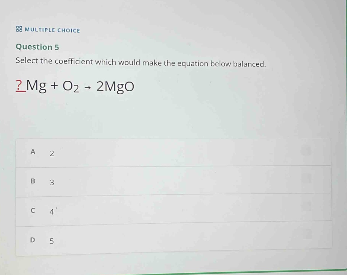 multiple choice\nquestion 5\nselect the coefficient which would make the equation below balanced.\n?mg + o₂ → 2mgo\na 2\nb 3\nc 4\nd 5