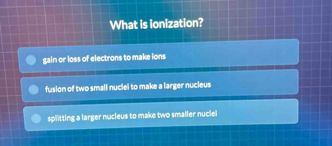 what is ionization?\ngain or loss of electrons to make ions\nfusion of two small nuclei to make a larger nucleus\nsplitting a larger nucleus to make two smaller nuclei