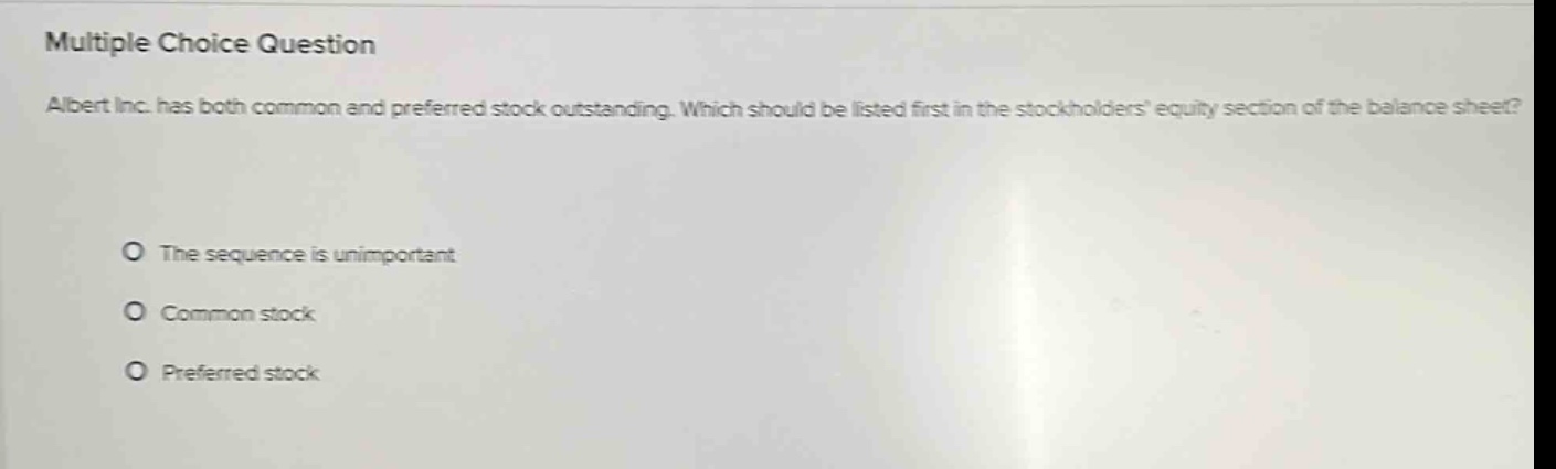 multiple choice question\nalbert inc. has both common and preferred stock outstanding. which should be listed first in the stockholders equity section of the balance sheet?\nthe sequence is unimportant\ncommon stock\npreferred stock