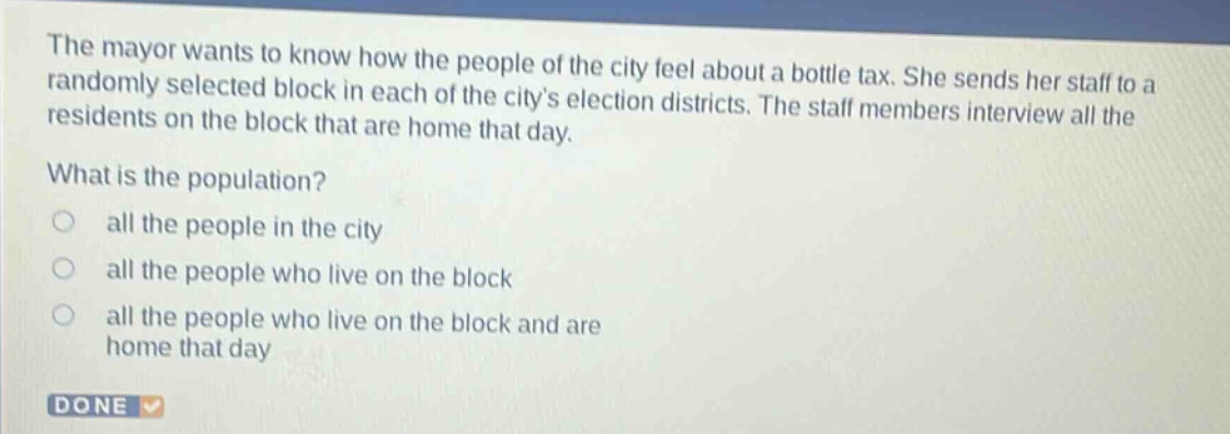 the mayor wants to know how the people of the city feel about a bottle tax. she sends her staff to a randomly selected block in each of the citys election districts. the staff members interview all the residents on the block that are home that day. what is the population? all the people in the city all the people who live on the block all the people who live on the block and are home that day