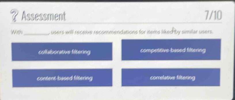 assessment\n7/10\nwith _, users will receive recommendations for items liked by similar users.\ncollaborative filtering\ncompetitive - based filtering\ncontent - based filtering\ncorrelative filtering