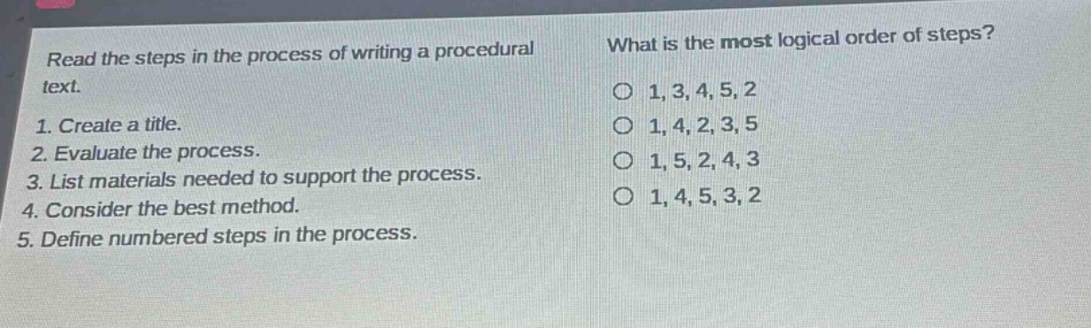 read the steps in the process of writing a procedural text.\n1. create a title.\n2. evaluate the process.\n3. list materials needed to support the process.\n4. consider the best method.\n5. define numbered steps in the process.\nwhat is the most logical order of steps?\n1, 3, 4, 5, 2\n1, 4, 2, 3, 5\n1, 5, 2, 4, 3\n1, 4, 5, 3, 2