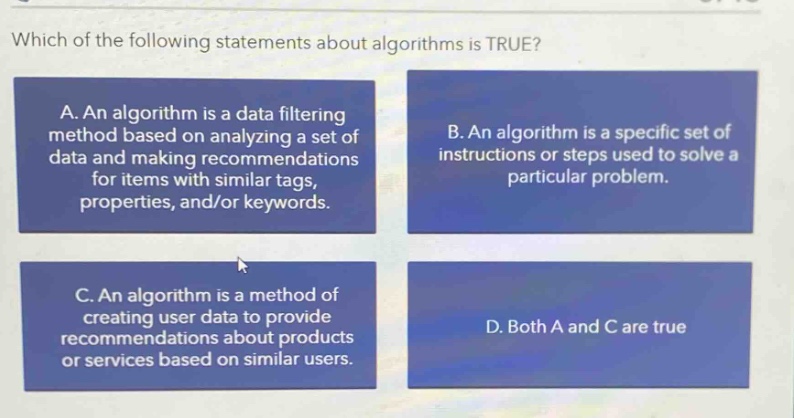 which of the following statements about algorithms is true?\na. an algorithm is a data filtering method based on analyzing a set of data and making recommendations for items with similar tags, properties, and/or keywords.\nb. an algorithm is a specific set of instructions or steps used to solve a particular problem.\nc. an algorithm is a method of creating user data to provide recommendations about products or services based on similar users.\nd. both a and c are true