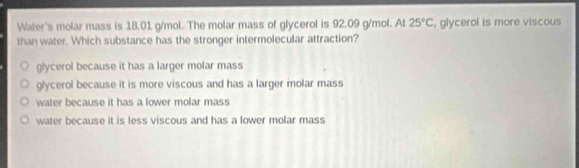 waters molar mass is 18.01 g/mol. the molar mass of glycerol is 92.09 g/mol. at 25°c, glycerol is more viscous than water. which substance has the stronger intermolecular attraction?\n○ glycerol because it has a larger molar mass\n○ glycerol because it is more viscous and has a larger molar mass\n○ water because it has a lower molar mass\n○ water because it is less viscous and has a lower molar mass
