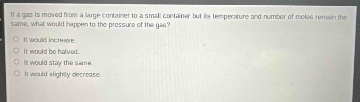 if a gas is moved from a large container to a small container but its temperature and number of moles remain the same, what would happen to the pressure of the gas?\no it would increase.\no it would be halved.\no it would stay the same.\no it would slightly decrease.