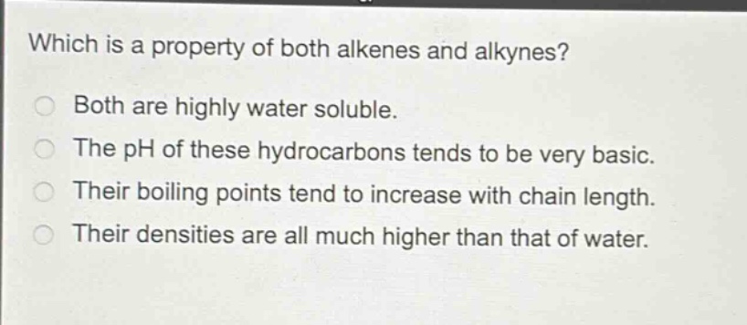 which is a property of both alkenes and alkynes?\nboth are highly water soluble.\nthe ph of these hydrocarbons tends to be very basic.\ntheir boiling points tend to increase with chain length.\ntheir densities are all much higher than that of water.