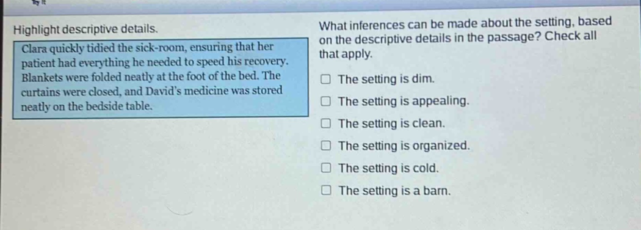 highlight descriptive details.\nclara quickly tidied the sick - room, ensuring that her patient had everything he needed to speed his recovery. blankets were folded neatly at the foot of the bed. the curtains were closed, and davids medicine was stored neatly on the bedside table.\nwhat inferences can be made about the setting, based on the descriptive details in the passage? check all that apply.\nthe setting is dim.\nthe setting is appealing.\nthe setting is clean.\nthe setting is organized.\nthe setting is cold.\nthe setting is a barn.