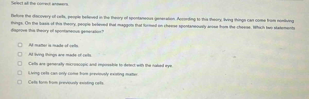 select all the correct answers.\nbefore the discovery of cells, people believed in the theory of spontaneous generation. according to this theory, living things can come from nonliving things. on the basis of this theory, people believed that maggots that formed on cheese spontaneously arose from the cheese. which two statements disprove this theory of spontaneous generation?\n□ all matter is made of cells.\n□ all living things are made of cells.\n□ cells are generally microscopic and impossible to detect with the naked eye.\n□ living cells can only come from previously existing matter.\n□ cells form from previously existing cells.