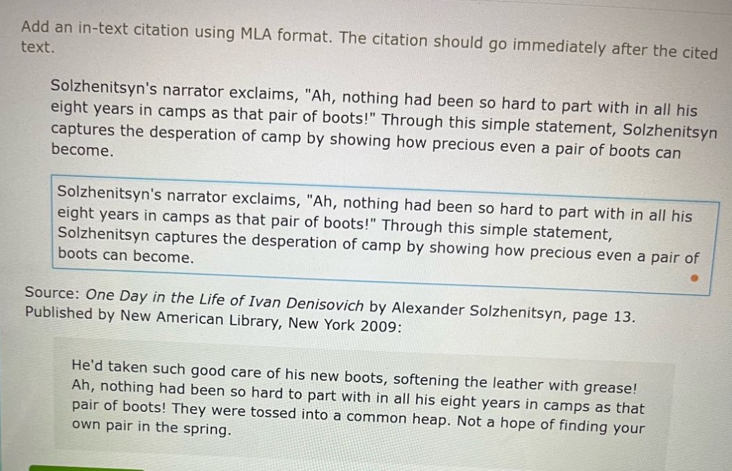 add an in - text citation using mla format. the citation should go immediately after the cited text.\nsolzhenitsyns narrator exclaims, \ah, nothing had been so hard to part with in all his eight years in camps as that pair of boots!\ through this simple statement, solzhenitsyn captures the desperation of camp by showing how precious even a pair of boots can become.\nsolzhenitsyns narrator exclaims, \ah, nothing had been so hard to part with in all his eight years in camps as that pair of boots!\ through this simple statement, solzhenitsyn captures the desperation of camp by showing how precious even a pair of boots can become.\nsource: one day in the life of ivan denisovich by alexander solzhenitsyn, page 13. published by new american library, new york 2009:\nhed taken such good care of his new boots, softening the leather with grease! ah, nothing had been so hard to part with in all his eight years in camps as that pair of boots! they were tossed into a common heap. not a hope of finding your own pair in the spring.