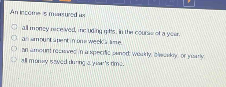 an income is measured as\nall money received, including gifts, in the course of a year.\nan amount spent in one weeks time.\nan amount received in a specific period: weekly, biweekly, or yearly.\nall money saved during a years time.