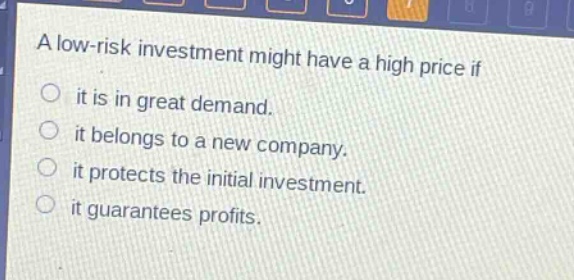 a low - risk investment might have a high price if\nit is in great demand.\nit belongs to a new company.\nit protects the initial investment.\nit guarantees profits.