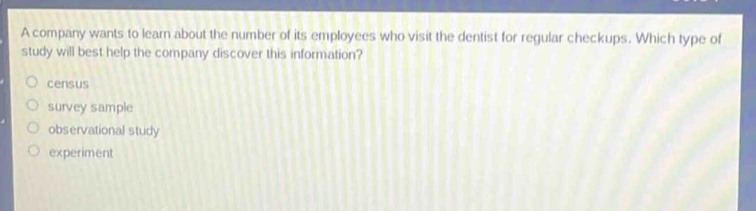 a company wants to learn about the number of its employees who visit the dentist for regular checkups. which type of study will best help the company discover this information?\ncensus\nsurvey sample\nobservational study\nexperiment