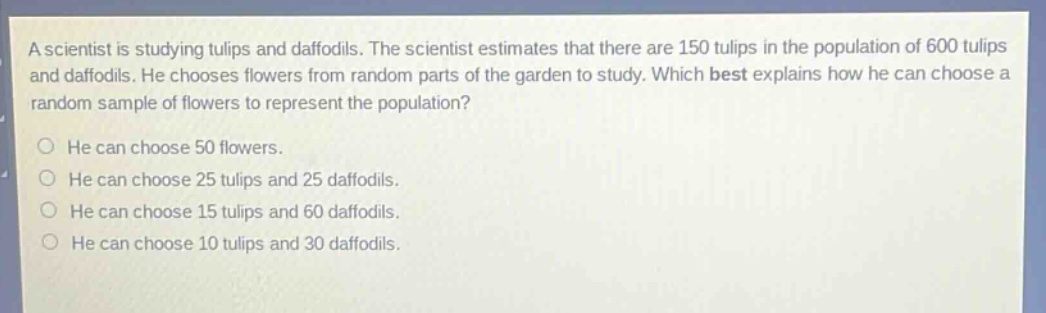 a scientist is studying tulips and daffodils. the scientist estimates that there are 150 tulips in the population of 600 tulips and daffodils. he chooses flowers from random parts of the garden to study. which best explains how he can choose a random sample of flowers to represent the population? he can choose 50 flowers. he can choose 25 tulips and 25 daffodils. he can choose 15 tulips and 60 daffodils. he can choose 10 tulips and 30 daffodils.