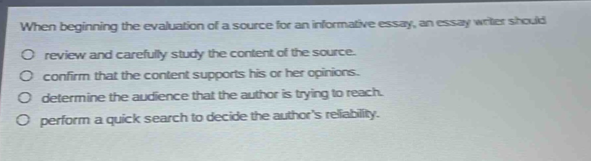 when beginning the evaluation of a source for an informative essay, an essay writer should\no review and carefully study the content of the source.\no confirm that the content supports his or her opinions.\no determine the audience that the author is trying to reach.\no perform a quick search to decide the authors reliability.