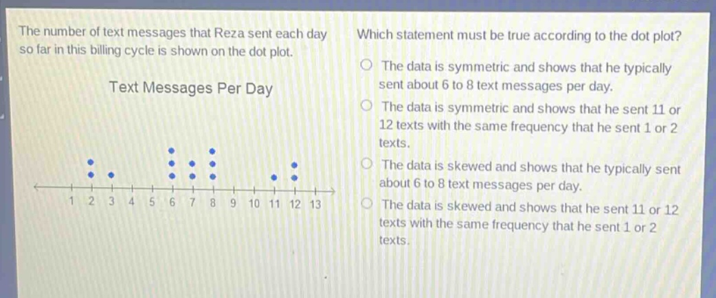 the number of text messages that reza sent each day so far in this billing cycle is shown on the dot plot. which statement must be true according to the dot plot? the data is symmetric and shows that he typically sent about 6 to 8 text messages per day. the data is symmetric and shows that he sent 11 or 12 texts with the same frequency that he sent 1 or 2 texts. the data is skewed and shows that he typically sent about 6 to 8 text messages per day. the data is skewed and shows that he sent 11 or 12 texts with the same frequency that he sent 1 or 2 texts.