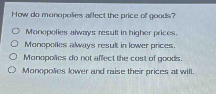 how do monopolies affect the price of goods?\nmonopolies always result in higher prices.\nmonopolies always result in lower prices.\nmonopolies do not affect the cost of goods.\nmonopolies lower and raise their prices at will.