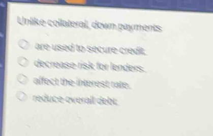 unlike collateral, down payments\nare used to secure credit.\ndecrease risk for lenders.\naffect the interest rate.\nreduce overall debt.